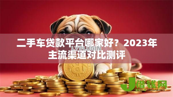 二手车贷款平台哪家好?2023年主流渠道对比测评 二手车贷款平台哪家好?2023年主流渠道对比测评