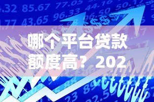 哪个平台贷款额度高?2023年正规贷款平台额度对比 哪个平台贷款额度高?2023年正规贷款平台额度对比