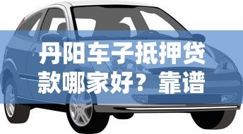 丹阳车子抵押贷款哪家好?靠谱平台推荐及避坑指南 丹阳车子抵押贷款哪家好?靠谱平台推荐及避坑指南