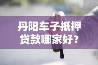 丹阳车子抵押贷款哪家好?靠谱平台推荐及避坑指南 丹阳车子抵押贷款哪家好?靠谱平台推荐及避坑指南