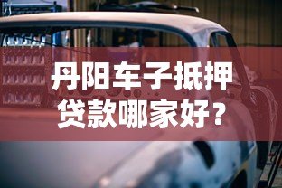 丹阳车子抵押贷款哪家好?靠谱平台推荐及避坑指南 丹阳车子抵押贷款哪家好?靠谱平台推荐及避坑指南