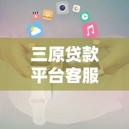 三原贷款平台客服电话及联系方式全解析 三原贷款平台客服电话及联系方式全解析