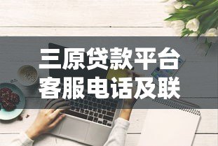 三原贷款平台客服电话及联系方式全解析 三原贷款平台客服电话及联系方式全解析