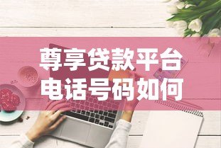 尊享贷款平台电话号码如何获取？这些正规渠道要记牢