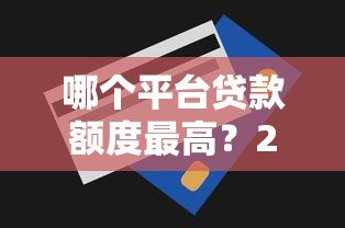 哪个平台贷款额度最高？2023年十大高额度贷款平台推荐