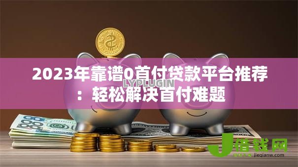 2023年靠谱0首付贷款平台推荐：轻松解决首付难题