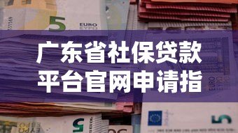 广东省社保贷款平台官网申请指南：条件、流程、注意事项全解析