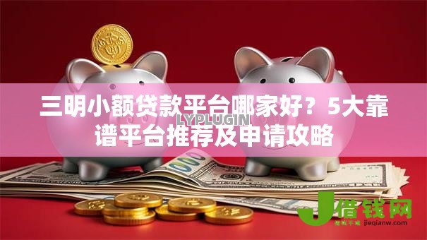 三明小额贷款平台哪家好？5大靠谱平台推荐及申请攻略