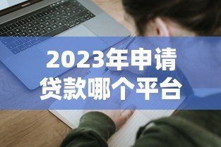 2023年申请贷款哪个平台好？十大靠谱平台推荐及避坑指南