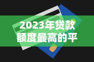 2023年贷款额度最高的平台有哪些?实测对比推荐 2023年贷款额度最高的平台有哪些?实测对比推荐