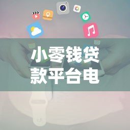 小零钱贷款平台电话号码查询及贷款申请全攻略 小零钱贷款平台电话号码查询及贷款申请全攻略