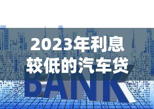 2023年利息较低的汽车贷款平台推荐及申请攻略