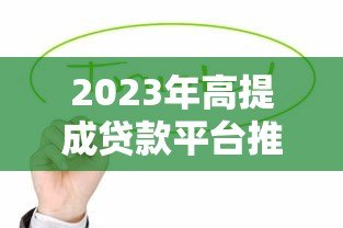 2023年高提成贷款平台推荐及合作攻略 2023年高提成贷款平台推荐及合作攻略