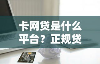 卡网贷是什么平台?正规贷款渠道全解析 卡网贷是什么平台?正规贷款渠道全解析