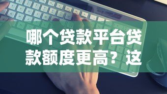 哪个贷款平台贷款额度更高?这5个平台额度大揭秘 哪个贷款平台贷款额度更高?这5个平台额度大揭秘
