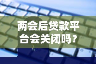 两会后贷款平台会关闭吗？2024年贷款行业政策深度解读