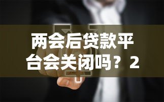 两会后贷款平台会关闭吗？2024年贷款行业政策深度解读
