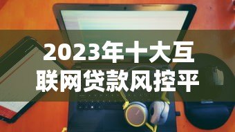 2023年十大互联网贷款风控平台排名及权威解析 2023年十大互联网贷款风控平台排名及权威解析