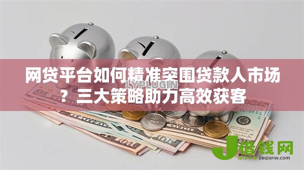 网贷平台如何精准突围贷款人市场?三大策略助力高效获客 网贷平台如何精准突围贷款人市场?三大策略助力高效获客