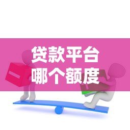 贷款平台哪个额度高？这8类渠道助你轻松解决资金需求