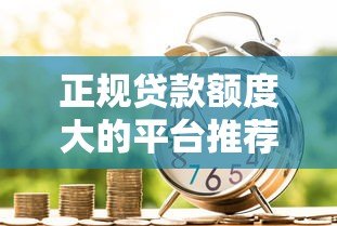 正规贷款额度大的平台推荐:安全高额借款渠道一览 正规贷款额度大的平台推荐:安全高额借款渠道一览