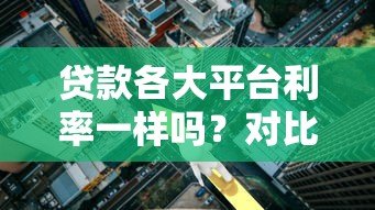 贷款各大平台利率一样吗?对比分析帮你避坑 贷款各大平台利率一样吗?对比分析帮你避坑