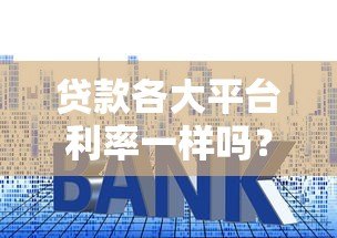 贷款各大平台利率一样吗?对比分析帮你避坑 贷款各大平台利率一样吗?对比分析帮你避坑