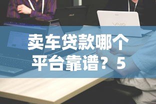 卖车贷款哪个平台靠谱？5大正规渠道对比评测