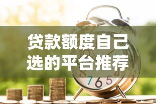 贷款额度自己选的平台推荐:灵活借贷更省心 贷款额度自己选的平台推荐:灵活借贷更省心