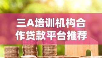 三A培训机构合作贷款平台推荐名单及申请指南 三A培训机构合作贷款平台推荐名单及申请指南
