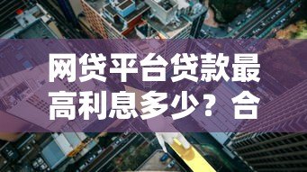 网贷平台贷款最高利息多少?合法范围与避坑指南 网贷平台贷款最高利息多少?合法范围与避坑指南