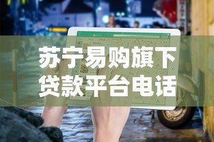 苏宁易购旗下贷款平台电话及使用指南 苏宁易购旗下贷款平台电话及使用指南