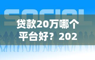 贷款20万哪个平台好?2023正规贷款渠道深度评测 贷款20万哪个平台好?2023正规贷款渠道深度评测