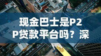 现金巴士是P2P贷款平台吗？深度解析其运营模式