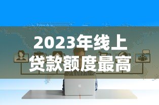 2023年线上贷款额度最高平台盘点：哪家最适合你？