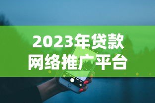 2023年贷款网络推广平台哪个好?五大平台深度对比 2023年贷款网络推广平台哪个好?五大平台深度对比