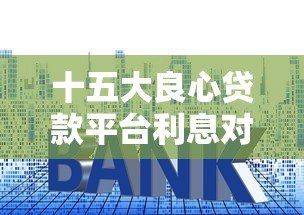十五大良心贷款平台利息对比：低利率正规渠道推荐