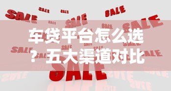 车贷平台怎么选？五大渠道对比分析，帮你省心又省钱