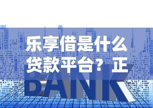 乐享借是什么贷款平台？正规性、利率、申请流程全解析