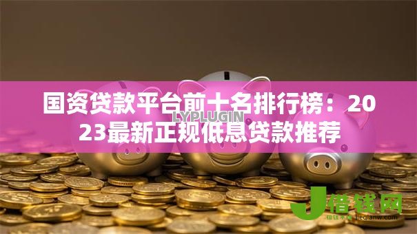 国资贷款平台前十名排行榜：2023最新正规低息贷款推荐