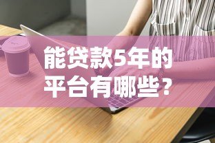 能贷款5年的平台有哪些？这10家正规机构值得考虑