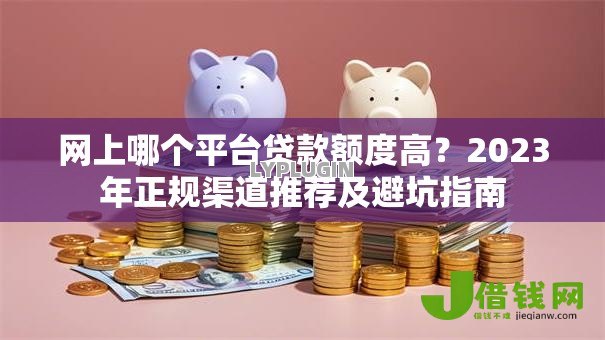 网上哪个平台贷款额度高?2023年正规渠道推荐及避坑指南 网上哪个平台贷款额度高?2023年正规渠道推荐及避坑指南