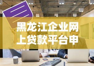 黑龙江企业网上贷款平台申请指南与平台推荐 黑龙江企业网上贷款平台申请指南与平台推荐