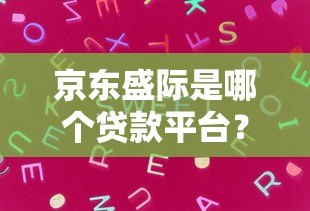 京东盛际是哪个贷款平台?真实背景与产品解析 京东盛际是哪个贷款平台?真实背景与产品解析