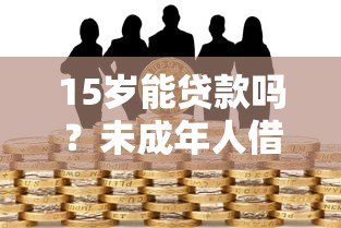 15岁能贷款吗?未成年人借贷风险与法律解读 15岁能贷款吗?未成年人借贷风险与法律解读
