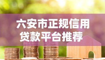 六安市正规信用贷款平台推荐 低利率快速放款攻略 六安市正规信用贷款平台推荐 低利率快速放款攻略