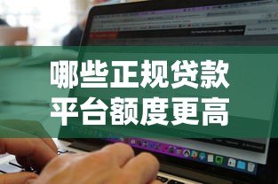 哪些正规贷款平台额度更高?精选高额度贷款渠道推荐 哪些正规贷款平台额度更高?精选高额度贷款渠道推荐