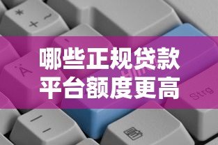 哪些正规贷款平台额度更高?精选高额度贷款渠道推荐 哪些正规贷款平台额度更高?精选高额度贷款渠道推荐