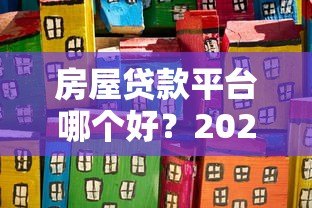 房屋贷款平台哪个好?2023年靠谱平台推荐及避坑指南 房屋贷款平台哪个好?2023年靠谱平台推荐及避坑指南