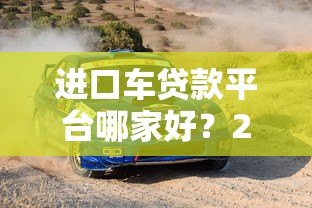 进口车贷款平台哪家好?2023年靠谱平台对比推荐 进口车贷款平台哪家好?2023年靠谱平台对比推荐